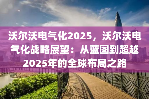 沃爾沃電氣化2025，沃爾沃電氣化戰(zhàn)略展望：從藍圖到超越2025年的全球布局之路