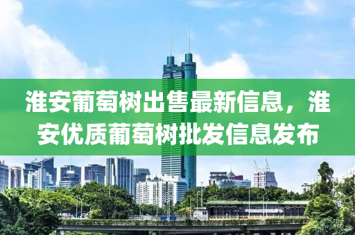 淮安葡萄樹出售最新信息，淮安優(yōu)質(zhì)葡萄樹批發(fā)信息發(fā)布