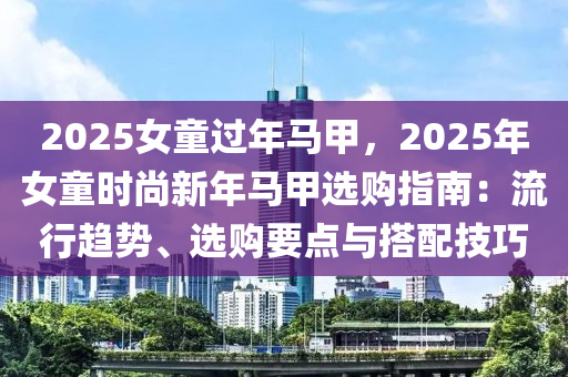 2025女童過(guò)年馬甲，2025年女童時(shí)尚新年馬甲選購(gòu)指南：流行趨勢(shì)、選購(gòu)要點(diǎn)與搭配技巧