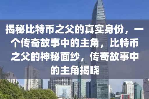 揭秘比特幣之父的真實身份，一個傳奇故事中的主角，比特幣之父的神秘面紗，傳奇故事中的主角揭曉