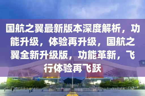 國航之翼最新版本深度解析，功能升級，體驗再升級，國航之翼全新升級版，功能革新，飛行體驗再飛躍