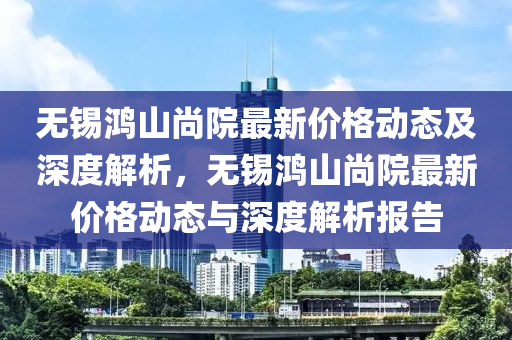 無錫鴻山尚院最新價格動態(tài)及深度解析，無錫鴻山尚院最新價格動態(tài)與深度解析報告