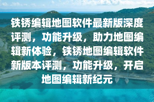 鐵銹編輯地圖軟件最新版深度評測，功能升級，助力地圖編輯新體驗，鐵銹地圖編輯軟件新版本評測，功能升級，開啟地圖編輯新紀(jì)元