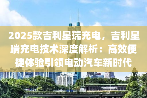 2025款吉利星瑞充電，吉利星瑞充電技術(shù)深度解析：高效便捷體驗(yàn)引領(lǐng)電動汽車新時代