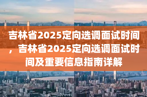 吉林省2025定向選調(diào)面試時間，吉林省2025定向選調(diào)面試時間及重要信息指南詳解