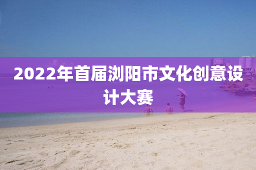 2022年首屆瀏陽(yáng)市文化創(chuàng)意設(shè)計(jì)大賽