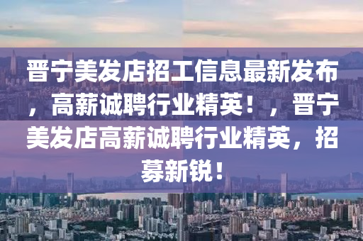 晉寧美發(fā)店招工信息最新發(fā)布，高薪誠聘行業(yè)精英！，晉寧美發(fā)店高薪誠聘行業(yè)精英，招募新銳！