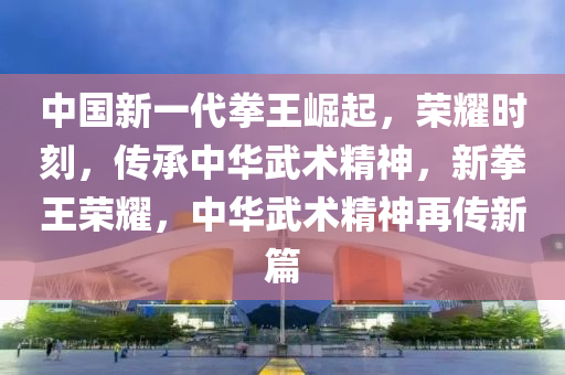 中國(guó)新一代拳王崛起，榮耀時(shí)刻，傳承中華武術(shù)精神，新拳王榮耀，中華武術(shù)精神再傳新篇