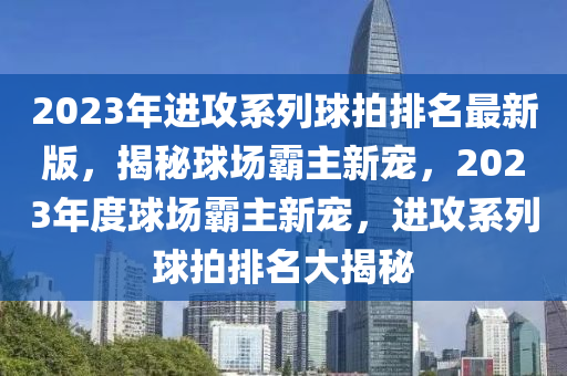 2023年進(jìn)攻系列球拍排名最新版，揭秘球場霸主新寵，2023年度球場霸主新寵，進(jìn)攻系列球拍排名大揭秘