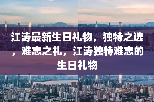 江濤最新生日禮物，獨特之選，難忘之禮，江濤獨特難忘的生日禮物