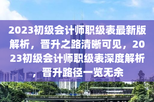 2023初級(jí)會(huì)計(jì)師職級(jí)表最新版解析，晉升之路清晰可見(jiàn)，2023初級(jí)會(huì)計(jì)師職級(jí)表深度解析，晉升路徑一覽無(wú)余