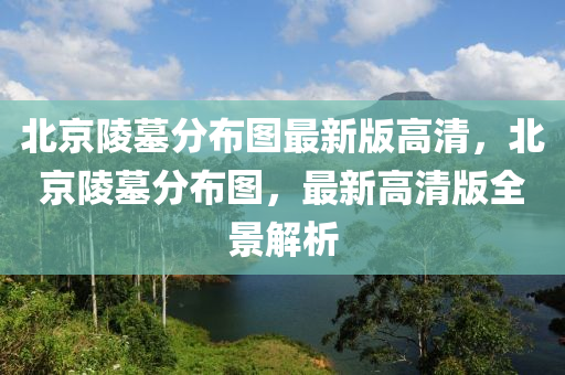 北京陵墓分布圖最新版高清，北京陵墓分布圖，最新高清版全景解析