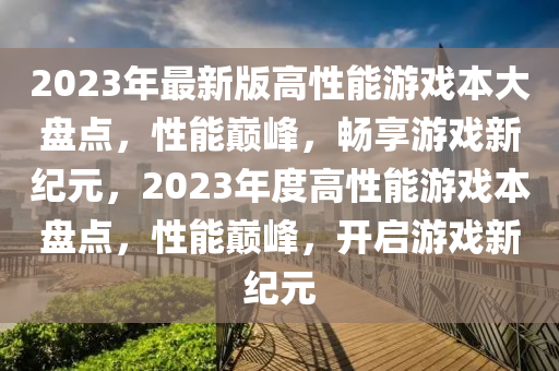 2023年最新版高性能游戲本大盤(pán)點(diǎn)，性能巔峰，暢享游戲新紀(jì)元，2023年度高性能游戲本盤(pán)點(diǎn)，性能巔峰，開(kāi)啟游戲新紀(jì)元