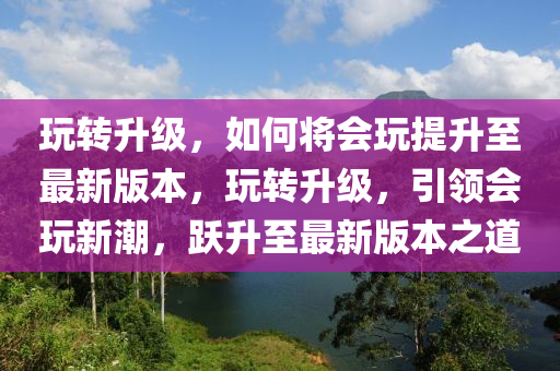 玩轉(zhuǎn)升級，如何將會玩提升至最新版本，玩轉(zhuǎn)升級，引領(lǐng)會玩新潮，躍升至最新版本之道