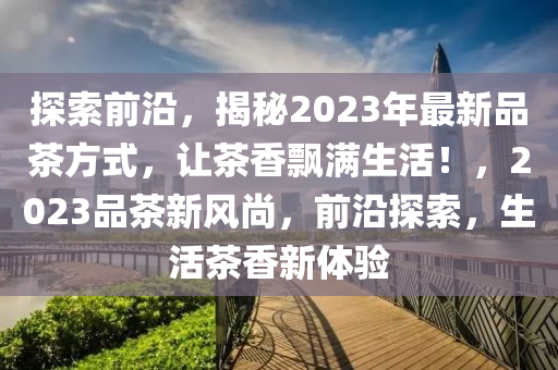 探索前沿，揭秘2023年最新品茶方式，讓茶香飄滿生活！，2023品茶新風(fēng)尚，前沿探索，生活茶香新體驗