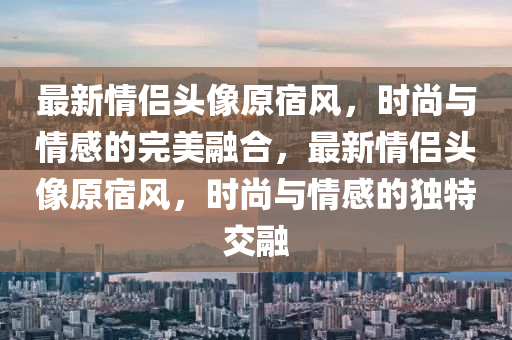 最新情侶頭像原宿風(fēng)，時(shí)尚與情感的完美融合，最新情侶頭像原宿風(fēng)，時(shí)尚與情感的獨(dú)特交融