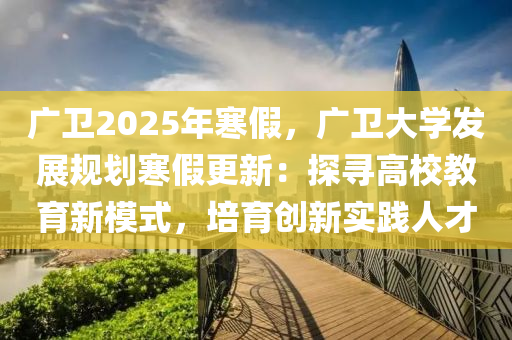 廣衛(wèi)2025年寒假，廣衛(wèi)大學(xué)發(fā)展規(guī)劃寒假更新：探尋高校教育新模式，培育創(chuàng)新實(shí)踐人才