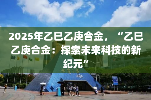 2025年乙巳乙庚合金，“乙巳乙庚合金：探索未來科技的新紀(jì)元”