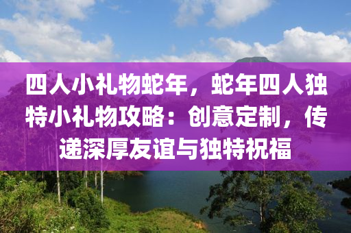 四人小禮物蛇年，蛇年四人獨特小禮物攻略：創(chuàng)意定制，傳遞深厚友誼與獨特祝福