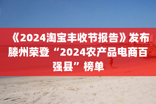 《2024淘寶豐收節(jié)報告》發(fā)布滕州榮登“2024農(nóng)產(chǎn)品電商百強縣”榜單