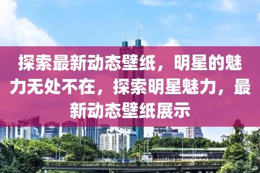 探索最新動(dòng)態(tài)壁紙，明星的魅力無處不在，探索明星魅力，最新動(dòng)態(tài)壁紙展示