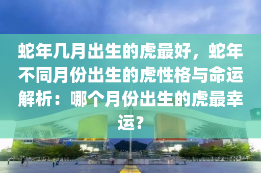 蛇年幾月出生的虎最好，蛇年不同月份出生的虎性格與命運解析：哪個月份出生的虎最幸運？