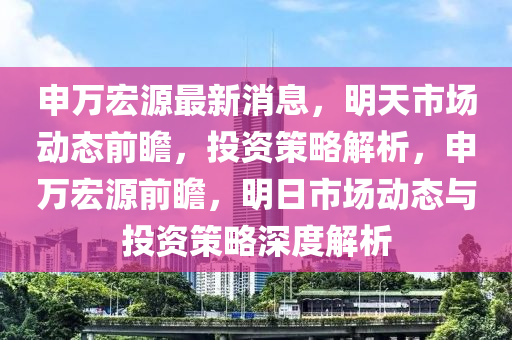 申萬宏源最新消息，明天市場動態(tài)前瞻，投資策略解析，申萬宏源前瞻，明日市場動態(tài)與投資策略深度解析