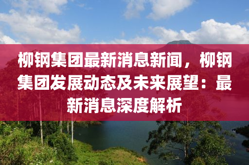 柳鋼集團(tuán)最新消息新聞，柳鋼集團(tuán)發(fā)展動(dòng)態(tài)及未來(lái)展望：最新消息深度解析