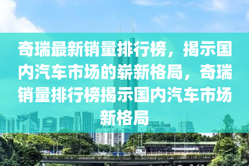 奇瑞最新銷量排行榜，揭示國內(nèi)汽車市場的嶄新格局，奇瑞銷量排行榜揭示國內(nèi)汽車市場新格局