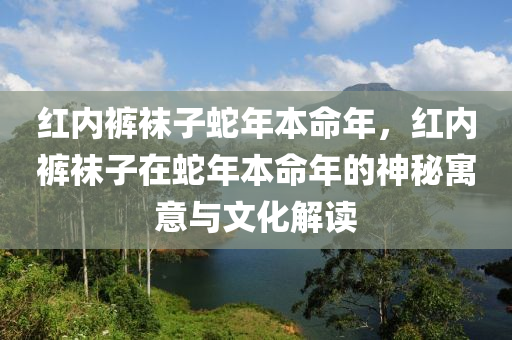 紅內(nèi)褲襪子蛇年本命年，紅內(nèi)褲襪子在蛇年本命年的神秘寓意與文化解讀