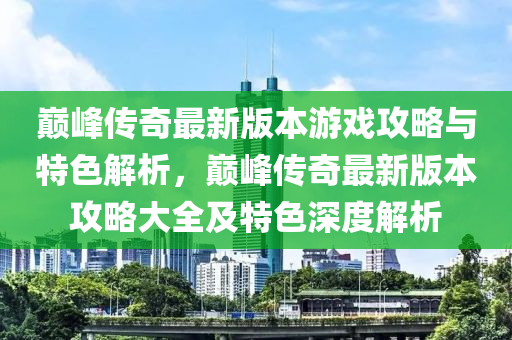 巔峰傳奇最新版本游戲攻略與特色解析，巔峰傳奇最新版本攻略大全及特色深度解析