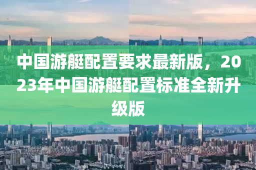 中國游艇配置要求最新版，2023年中國游艇配置標(biāo)準(zhǔn)全新升級版