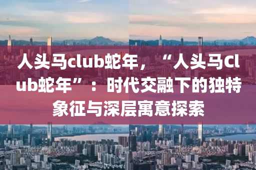 人頭馬club蛇年，“人頭馬Club蛇年”：時(shí)代交融下的獨(dú)特象征與深層寓意探索