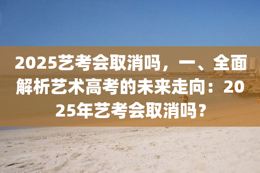 2025藝考會(huì)取消嗎，一、全面解析藝術(shù)高考的未來走向：2025年藝考會(huì)取消嗎？