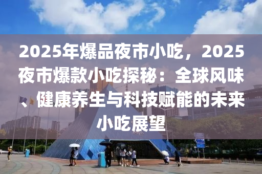 2025年爆品夜市小吃，2025夜市爆款小吃探秘：全球風(fēng)味、健康養(yǎng)生與科技賦能的未來(lái)小吃展望