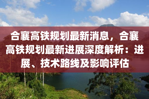 合襄高鐵規(guī)劃最新消息，合襄高鐵規(guī)劃最新進(jìn)展深度解析：進(jìn)展、技術(shù)路線及影響評(píng)估