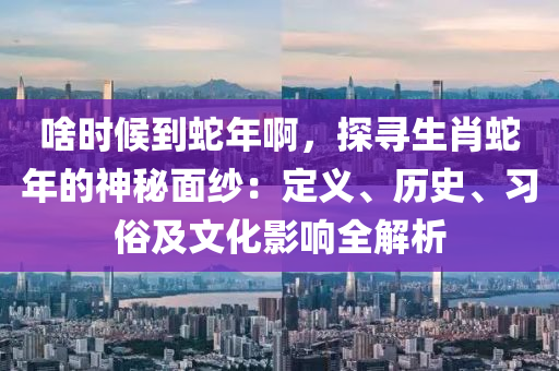 啥時候到蛇年啊，探尋生肖蛇年的神秘面紗：定義、歷史、習俗及文化影響全解析