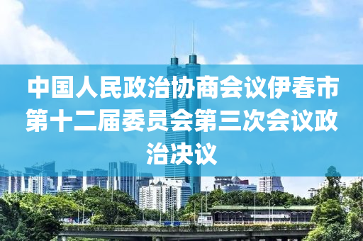 中國人民政治協(xié)商會議伊春市第十二屆委員會第三次會議政治決議