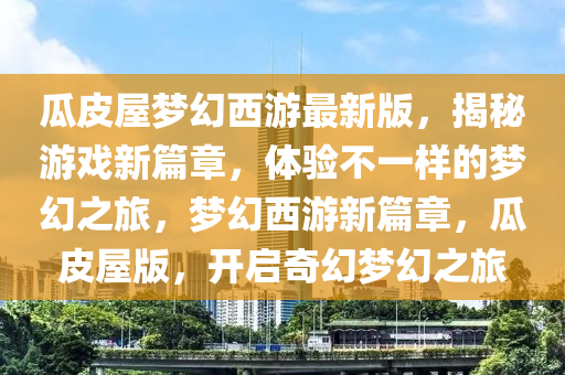 瓜皮屋夢幻西游最新版，揭秘游戲新篇章，體驗不一樣的夢幻之旅，夢幻西游新篇章，瓜皮屋版，開啟奇幻夢幻之旅