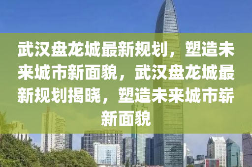 武漢盤龍城最新規(guī)劃，塑造未來城市新面貌，武漢盤龍城最新規(guī)劃揭曉，塑造未來城市嶄新面貌