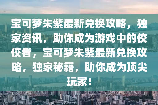 寶可夢朱紫最新兌換攻略，獨家資訊，助你成為游戲中的佼佼者，寶可夢朱紫最新兌換攻略，獨家秘籍，助你成為頂尖玩家！