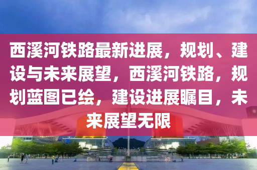 西溪河鐵路最新進(jìn)展，規(guī)劃、建設(shè)與未來(lái)展望，西溪河鐵路，規(guī)劃藍(lán)圖已繪，建設(shè)進(jìn)展矚目，未來(lái)展望無(wú)限