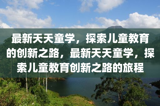 最新天天童學(xué)，探索兒童教育的創(chuàng)新之路，最新天天童學(xué)，探索兒童教育創(chuàng)新之路的旅程