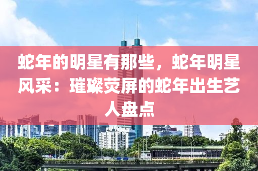 蛇年的明星有那些，蛇年明星風(fēng)采：璀璨熒屏的蛇年出生藝人盤(pán)點(diǎn)