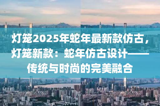 燈籠2025年蛇年最新款仿古，燈籠新款：蛇年仿古設計——傳統(tǒng)與時尚的完美融合