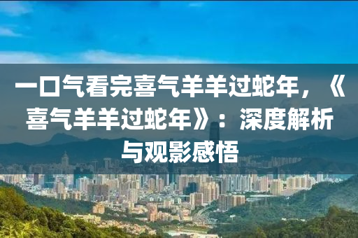 一口氣看完喜氣羊羊過蛇年，《喜氣羊羊過蛇年》：深度解析與觀影感悟