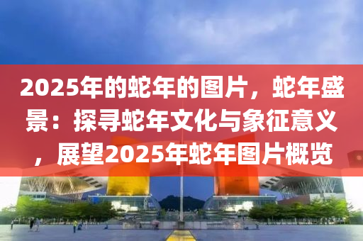 2025年的蛇年的圖片，蛇年盛景：探尋蛇年文化與象征意義，展望2025年蛇年圖片概覽