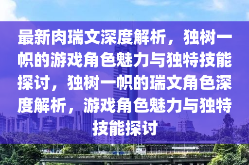 最新肉瑞文深度解析，獨樹一幟的游戲角色魅力與獨特技能探討，獨樹一幟的瑞文角色深度解析，游戲角色魅力與獨特技能探討