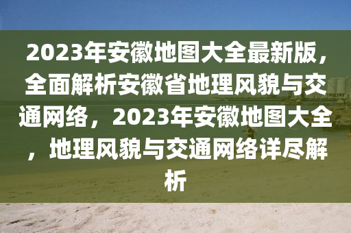 2023年安徽地圖大全最新版，全面解析安徽省地理風貌與交通網(wǎng)絡(luò)，2023年安徽地圖大全，地理風貌與交通網(wǎng)絡(luò)詳盡解析