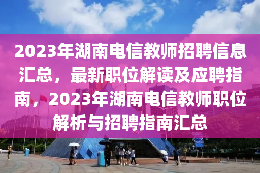 2023年湖南電信教師招聘信息匯總，最新職位解讀及應聘指南，2023年湖南電信教師職位解析與招聘指南匯總